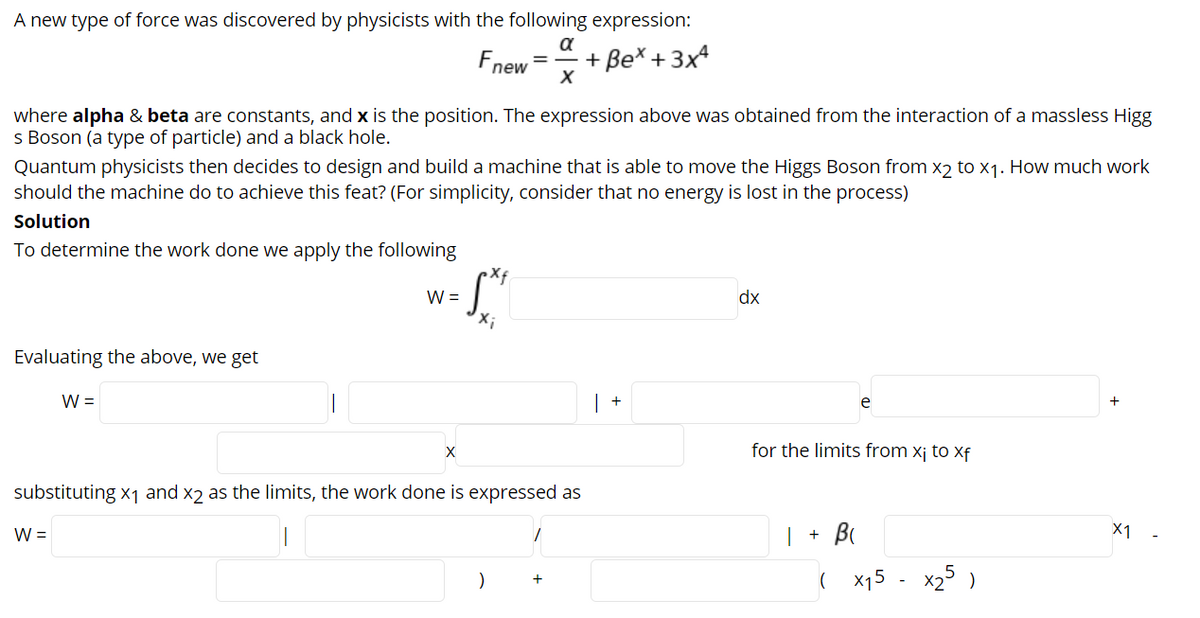 A new type of force was discovered by physicists with the following expression:
a
+ Be* + 3x4
пew
where alpha & beta are constants, and x is the position. The expression above was obtained from the interaction of a massless Higg
s Boson (a type of particle) and a black hole.
Quantum physicists then decides to design and build a machine that is able to move the Higgs Boson from x2 to x1. How much work
should the machine do to achieve this feat? (For simplicity, consider that no energy is lost in the process)
Solution
To determine the work done we apply the following
W =
dx
Evaluating the above, we get
W =
+
e
X
for the limits from x¡ to xf
substituting x1 and x2 as the limits, the work done is expressed as
W =
X1
( x15 - x25 )
+
