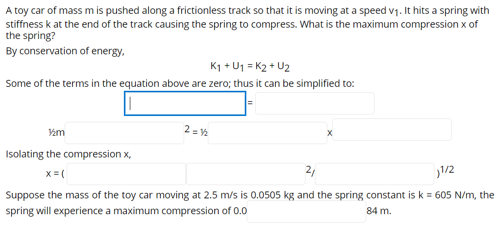 A toy car of mass m is pushed along a frictionless track so that it is moving at a speed v1. It hits a spring with
stiffness k at the end of the track causing the spring to compress. What is the maximum compression x of
the spring?
By conservation of energy,
K1 + U1 = K2 + U2
Some of the terms in the equation above are zero; thus it can be simplified to:
2 = V2
Isolating the compression x,
2,
1/2
X = (
Suppose the mass of the toy car moving at 2.5 m/s is 0.0505 kg and the spring constant is k = 605 N/m, the
84 m.
spring will experience a maximum compression of 0.0
