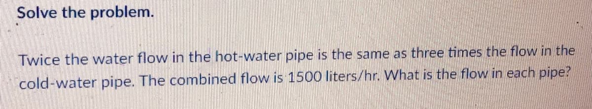 Solve the problem.
Twice the water flow in the hot-water pipe is the same as three times the flow in the
cold-water pipe. The combined flow is 1500 liters/hr. What is the flow in each pipe?
