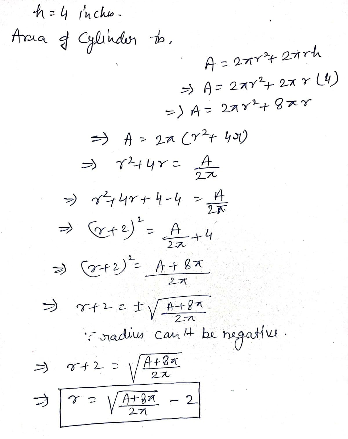 h = 4 incho .
Arsia g Cylihden
A= 277r4 27rh
うA= 27y?+ 27Y L4
it
%3D
ー)A= 27Y+8xY
%3D
う A> 2a Cy?t yo)
ア44Yこ
A
2え
→ ー4r+4ー4
A
ン
» et?)"= A
2え
2オ
42こ士
A+8a
'? radius cau t be negative .
hegatiu .
A+8a
2え
r+2=
う
rっ
A+8
2
