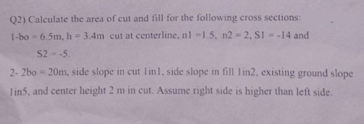 Q2) Calculate the area of cut and fill for the following cross sections:
1-bo= 6.5m, h = 3.4m cut at centerline, n1 =1.5, n2 = 2, S1 = -14 and
S2 = -5.
2- 2bo = 20m, side slope in cut lin1, side slope in fill lin2, existing ground slope
lin5, and center height 2 m in cut. Assume right side is higher than left side.