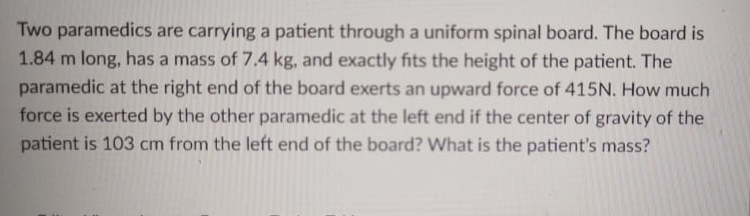 Two paramedics are carrying a patient through a uniform spinal board. The board is
1.84 m long, has a mass of 7.4 kg, and exactly fits the height of the patient. The
paramedic at the right end of the board exerts an upward force of 415N. How much
force is exerted by the other paramedic at the left end if the center of gravity of the
patient is 103 cm from the left end of the board? What is the patient's mass?
