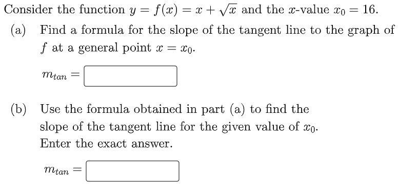 Consider the function y = f(x) = x + Vx and the x-value xo
16.
(a) Find a formula for the slope of the tangent line to the graph of
f at a general point x = xo-
mtan
(b) Use the formula obtained in part (a) to find the
slope of the tangent line for the given value of xo.
Enter the exact answer.
mtan
