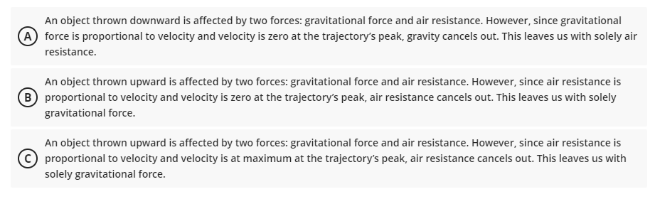 An object thrown downward is affected by two forces: gravitational force and air resistance. However, since gravitational
A force is proportional to velocity and velocity is zero at the trajectory's peak, gravity cancels out. This leaves us with solely air
resistance.
An object thrown upward is affected by two forces: gravitational force and air resistance. However, since air resistance is
(B proportional to velocity and velocity is zero at the trajectory's peak, air resistance cancels out. This leaves us with solely
gravitational force.
An object thrown upward is affected by two forces: gravitational force and air resistance. However, since air resistance is
proportional to velocity and velocity is at maximum at the trajectory's peak, air resistance cancels out. This leaves us with
solely gravitational force.
