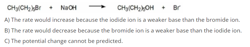 CH3(CH2)5Br +
NaOH
CH3(CH2)5OH +
Br
A) The rate would increase because the iodide ion is a weaker base than the bromide ion.
B) The rate would decrease because the bromide ion is a weaker base than the iodide ion.
C) The potential change cannot be predicted.
