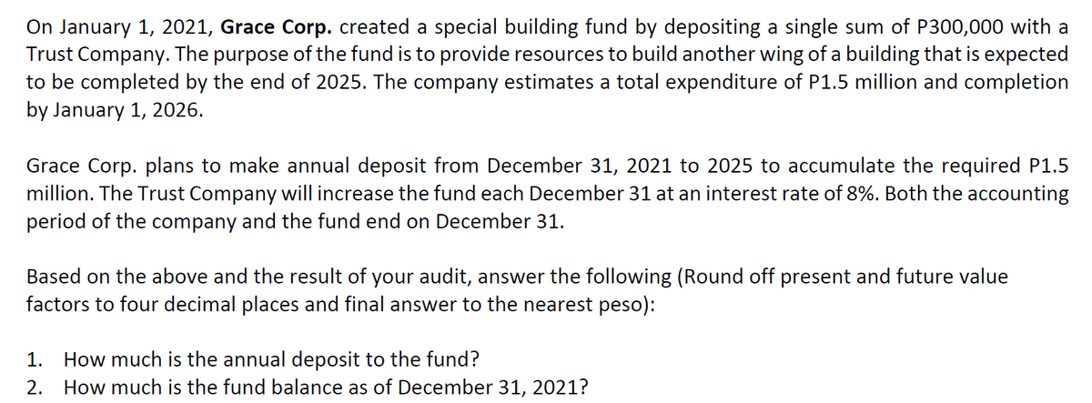 On January 1, 2021, Grace Corp. created a special building fund by depositing a single sum of P300,000 with a
Trust Company. The purpose of the fund is to provide resources to build another wing of a building that is expected
to be completed by the end of 2025. The company estimates a total expenditure of P1.5 million and completion
by January 1, 2026.
Grace Corp. plans to make annual deposit from December 31, 2021 to 2025 to accumulate the required P1.5
million. The Trust Company will increase the fund each December 31 at an interest rate of 8%. Both the accounting
period of the company and the fund end on December 31.
Based on the above and the result of your audit, answer the following (Round off present and future value
factors to four decimal places and final answer to the nearest peso):
1. How much is the annual deposit to the fund?
2. How much is the fund balance as of December 31, 2021?
