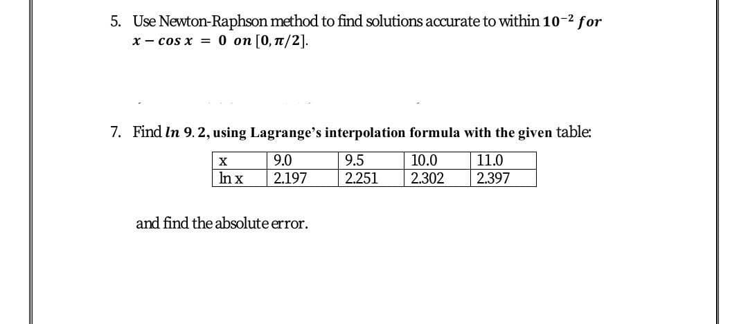 5. Use Newton-Raphson method to find solutions aoccurate to within 10-2 for
х — сos x %3 0 оп[0, п/2].
7. Find In 9.2, using Lagrange's interpolation formula with the given table:
X
9.0
9.5
10.0
11.0
In x
2.197
2.251
2.302
2.397
and find the absolute error.
