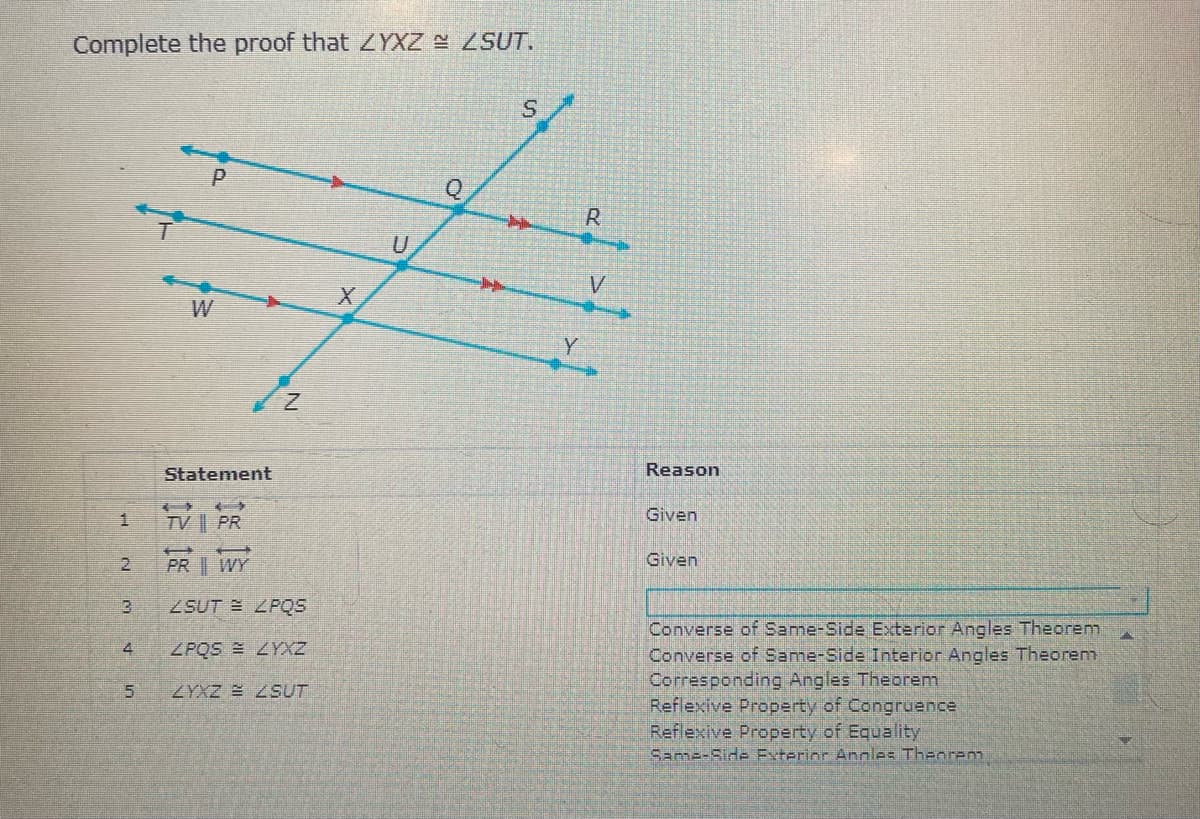 Complete the proof that ZYXZ SUT.
W
Y
Statement
Reason
Given
TV || PR
PR WY
Given
3
SUT E ZPQS
Converse of Same-Side Exterior Angles Theorem
Converse of Same-Side Interior Angles Theorem
Corresponding Angles Theorem
Reflexive Property of Congruence
Reflexive Property of Equality
Same-Side Exterior Andnles Theorenm
4
ZPQS LYXZ
ZYXZ SUT
1.

