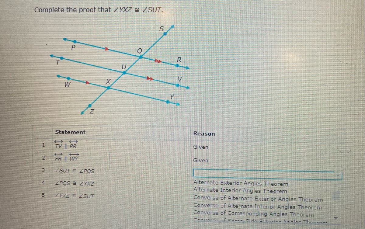 Complete the proof that ZYXZ ZSUT.
U
W
Y
Statement
Reason
Given
TV || PR
PR | WY
Given
ZSUT E ZPQS
Alternate Exterior Angles Theorem
Alternate Interior Angles Theorem
Converse of Alternate Exterior Angles Theorem
Converse of Alternate Interior Angles Theorem
Converse of Corresponding Angles Theorem
4
ZPQS E ZYXZ
ZYXZ ZSUT
