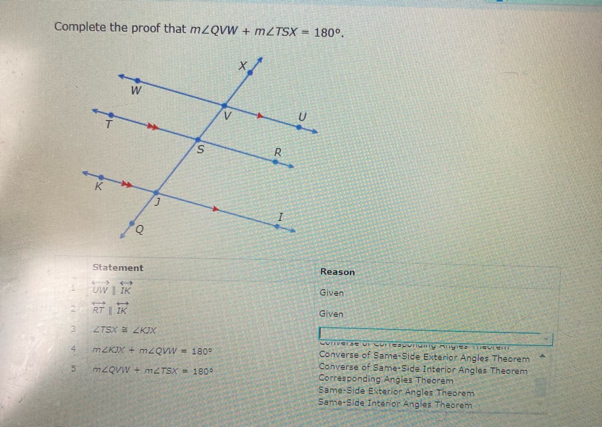 Complete the proof that mZQVW + MZTSX = 180°.
W
V
R.
K
Statement
Reason
Given
UW | IK
Given
RT | IK
3.
ZTSX E ZKJX
Converse of Same-Side Exterior Angles Theorem
Converse of Same-Side Interior Angles Theorem
Corresponding Angles Theorem
Same-Side Exterior Angles Theorem
Same-Side Interior Angles Theorem
4
MZKJX + MZQVW = 180°
M2QVW + mZTSX = 1809

