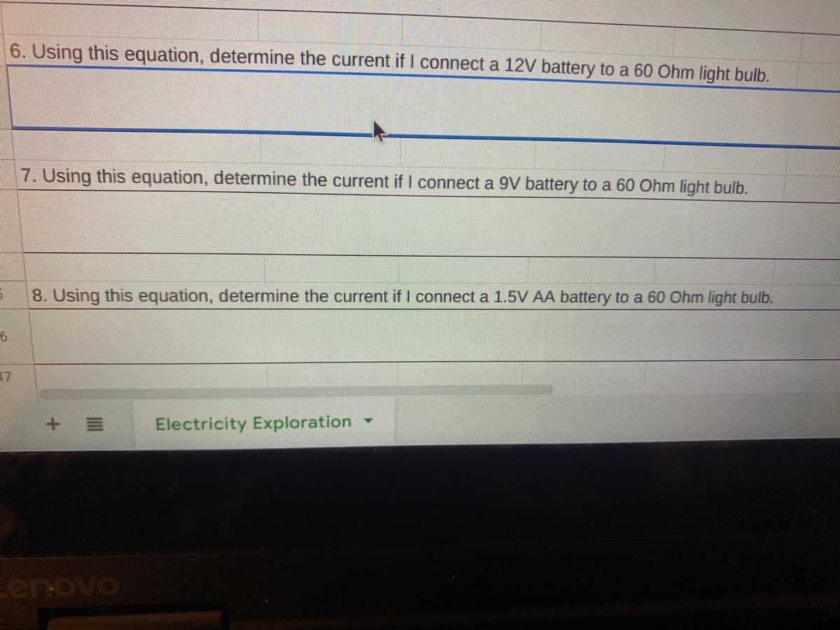 6. Using this equation, determine the current if I connect a 12V battery to a 60 Ohm light bulb.
7. Using this equation, determine the current if I connect a 9V battery to a 60 Ohm light bulb.
8. Using this equation, determine the current if I connect a 1.5V AA battery to a 60 Ohm light bulb.
47
Electricity Exploration
enovo
+
