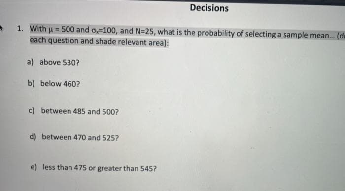 Decisions
A 1. With u = 500 and o,-100, and N=25, what is the probability of selecting a sample mean. (dm
each question and shade relevant area):
%3D
a) above 530?
b) below 460?
c) between 485 and 500?
d) between 470 and 525?
e) less than 475 or greater than 545?
