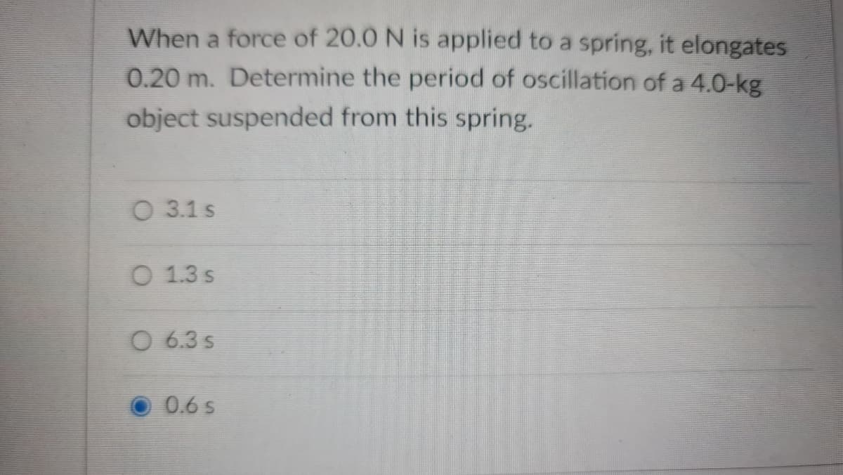 When a force of 20.0 N is applied to a spring, it elongates
0.20 m. Determine the period of oscillation of a 4.0-kg
object suspended from this spring.
O 3.1 s
O 1.3 s
O 6.3 s
0.6 s
