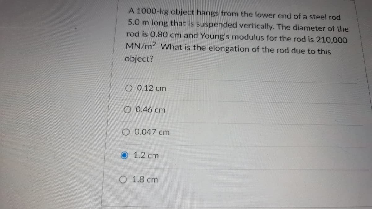 A 1000-kg object hangs from the lower end of a steel rod
5.0 m long that is suspended vertically. The diameter of the
rod is 0.80 cm and Young's modulus for the rod is 210,000
MN/m2. What is the elongation of the rod due to this
object?
O 0.12 cm
O 0.46 cm
O 0.047 cm
1.2 cm
O 1.8 cm
