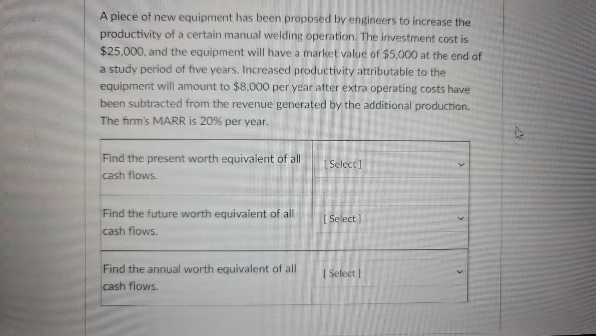 A piece of new equipment has been proposed by engineers to increase the
productivity of a certain manual welding operation. The investment cost is
$25,000, and the equipment will have a market value of $5,000 at the end of
a study period of five years. Increased productivity attributable to the
equipment will amount to $8,000 per year after extra operating costs have
been subtracted from the revenue generated by the additional production.
The firm's MARR is 20% per year.
Find the present worth equivalent of all
cash flows.
[Select]
Find the future worth equivalent of all
cash flows.
[ Select]
Find the annual worth equivalent of all
cash flows.
(Select ]
