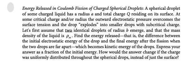 Energy Released in Coulomb Fission of Charged Spherical Droplets: A spherical droplet
of some charged liquid has a radius a and total charge Q residing on its surface. At
some critical charge and/or radius the outward electrostatic pressure overcomes the
surface tension and the drop "explodes" into smaller drops with subcritical charge.
Let's first assume that two identical droplets of radius b emerge, and that the mass
density of the liquid is p. Find the energy released-that is, the difference between
the initial electrostatic energy of the drop and the final energy after the fission when
the two drops are far apart-which becomes kinetic energy of the drops. Express your
answer as a fraction of the initial energy. How would the answer change if the charge
was uniformly distributed throughout the spherical drops, instead of just the surface?