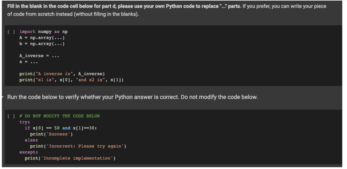 Fill in the blank in the code cell below for part d, please use your own Python code to replace "..." parts. If you prefer, you can write your piece
of code from scratch instead (without filling in the blanks).
[] import numpy as np
A = np.array(...)
b = np.array(...)
A_inverse = ...
x =
print("A inverse is", A_inverse)
print("x1 is", x[0], "and x2 is", x[1])
Run the code below to verify whether your Python answer is correct. Do not modify the code below.
[ ] # DO NOT MODIFY THE CODE BELOW
try:
if x[0] == 50 and x[1]==30:
print('Success')
print('Incorrect: Please try again')
else:
except:
print('Incomplete implementation')