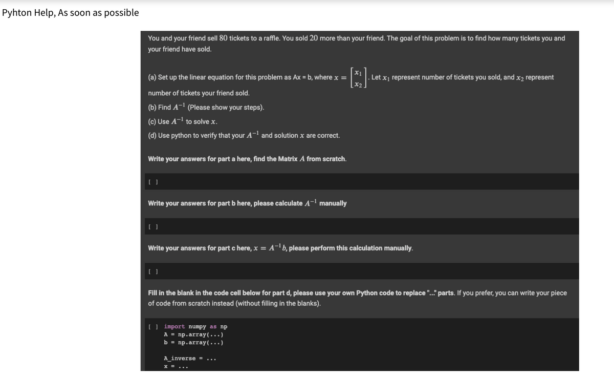 Pyhton Help, As soon as possible
You and your friend sell 80 tickets to a raffle. You sold 20 more than your friend. The goal of this problem is to find how many tickets you and
your friend have sold.
(a) Set up the linear equation for this problem as Ax = b, where x =
number of tickets your friend sold.
(b) Find A-¹ (Please show your steps).
(c) Use A-¹ to solve x.
(d) Use python to verify that your A-¹ and solution x are correct.
Write your answers for part a here, find the Matrix A from scratch.
Write your answers for part b here, please calculate A-¹ manually
Write your answers for part c here, x = A-¹b, please perform this calculation manually.
[] import numpy as np
A = np.array(...)
b = np.array(...)
[]
x2
Fill in the blank in the code cell below for part d, please use your own Python code to replace "..." parts. If you prefer, you can write your piece
of code from scratch instead (without filling in the blanks).
A_inverse =
. Let x₁ represent number of tickets you sold, and x2 represent
X = ...