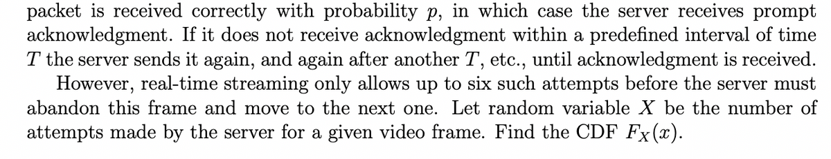 packet is received correctly with probability p, in which case the server receives prompt
acknowledgment. If it does not receive acknowledgment within a predefined interval of time
T the server sends it again, and again after another T, etc., until acknowledgment is received.
However, real-time streaming only allows up to six such attempts before the server must
abandon this frame and move to the next one. Let random variable X be the number of
attempts made by the server for a given video frame. Find the CDF Fx(x).
