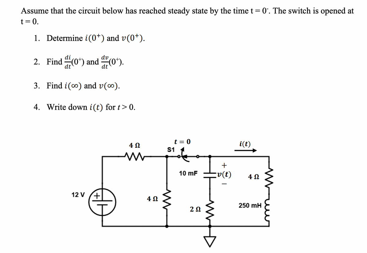 Assume that the circuit below has reached steady state by the time t = 0. The switch is opened at
t = 0.
1. Determine i(0*) and v(0*).
di
dv
2. Find (0¹) and (0¹).
3. Find i(o) and v(∞).
4. Write down i(t) for t > 0.
12 V
+
4 Ω
4 Ω
t = 0
S1
M
10 mF
ΖΩ
M
+
【v(t)
i(t)
4Ω
250 mH