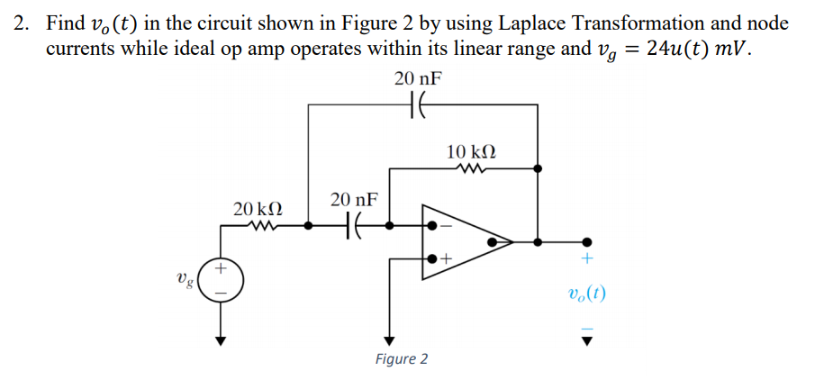 2. Find v. (t) in the circuit shown in Figure 2 by using Laplace Transformation and node
currents while ideal op amp operates within its linear range and vg = 24u(t) mV.
20 nF
HE
10 kΩ
20 nF
20 kN
HE
Vg
(1)°a
Figure 2
