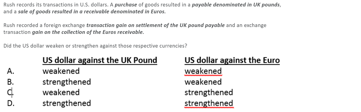 Rush records its transactions in U.S. dollars. A purchase of goods resulted in a payable denominated in UK pounds,
and a sale of goods resulted in a receivable denominated in Euros.
Rush recorded a foreign exchange transaction gain on settlement of the UK pound payable and an exchange
transaction gain on the collection of the Euros receivable.
Did the US dollar weaken or strengthen against those respective currencies?
US dollar against the UK Pound
US dollar against the Euro
weakened
А.
weakened
strengthened
weakened
В.
weakened
strengthened
strengthened
D.
strengthened
