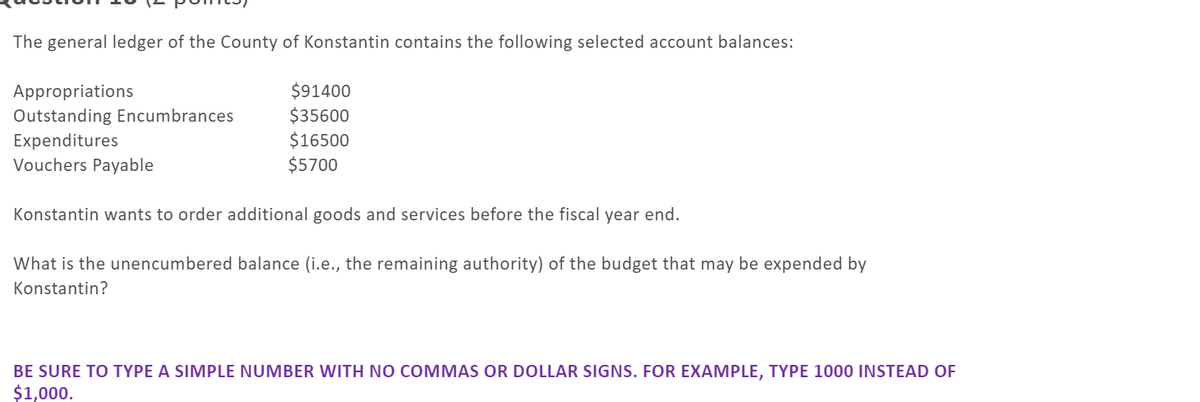 The general ledger of the County of Konstantin contains the following selected account balances:
$91400
$35600
$16500
$5700
Appropriations
Outstanding Encumbrances
Expenditures
Vouchers Payable
Konstantin wants to order additional goods and services before the fiscal year end.
What is the unencumbered balance (i.e., the remaining authority) of the budget that may be expended by
Konstantin?
BE SURE TO TYPE A SIMPLE NUMBER WITH NO COMMAS OR DOLLAR SIGNS. FOR EXAMPLE, TYPE 1000 INSTEAD OF
$1,000.
