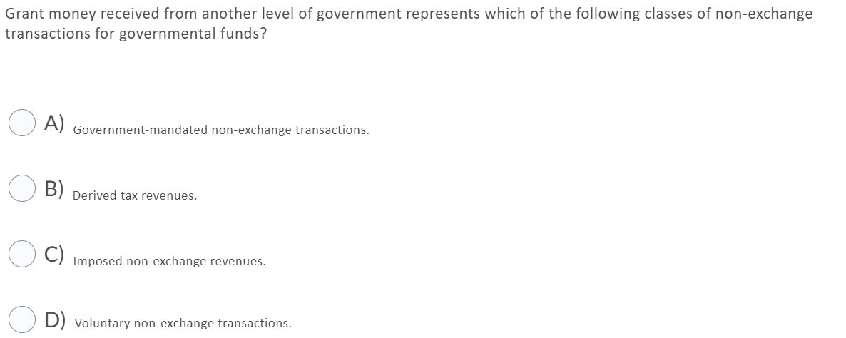 Grant money received from another level of government represents which of the following classes of non-exchange
transactions for governmental funds?
O A)
Government-mandated non-exchange transactions.
B) Derived tax revenues.
Imposed non-exchange revenues.
D) Voluntary non-exchange transactions.
