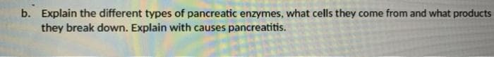 b. Explain the different types of pancreatic enzymes, what cells they come from and what products
they break down. Explain with causes pancreatitis.

