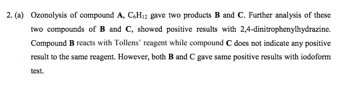 2. (a) Ozonolysis of compound A, CH12 gave two products B and C. Further analysis of these
two compounds of B and C, showed positive results with 2,4-dinitrophenylhydrazine.
Compound B reacts with Tollens' reagent while compound C does not indicate any positive
result to the same reagent. However, both B and C gave same positive results with iodoform
test.

