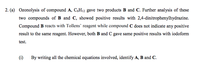 2. (a) Ozonolysis of compound A, C,H12 gave two products B and C. Further analysis of these
two compounds of B and C, showed positive results with 2,4-dinitrophenylhydrazine.
Compound B reacts with Tollens' reagent while compound C does not indicate any positive
result to the same reagent. However, both B and C gave same positive results with iodoform
test.
(i)
By writing all the chemical equations involved, identify A, B and C.
