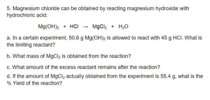 5. Magnesium chloride can be obtained by reacting magnesium hydroxide with
hydrochloric acid:
Mg(OH)2 + HCI → MgCl2 + H2O
a. In a certain experiment, 50.6 g Mg(OH)2 is allowed to react with 45 g HCI. What is
the limiting reactant?
b. What mass of MgCl2 is obtained from the reaction?
c. What amount of the excess reactant remains after the reaction?
d. If the amount of MgCl2 actually obtained from the experiment is 55.4 g, what is the
% Yield of the reaction?
