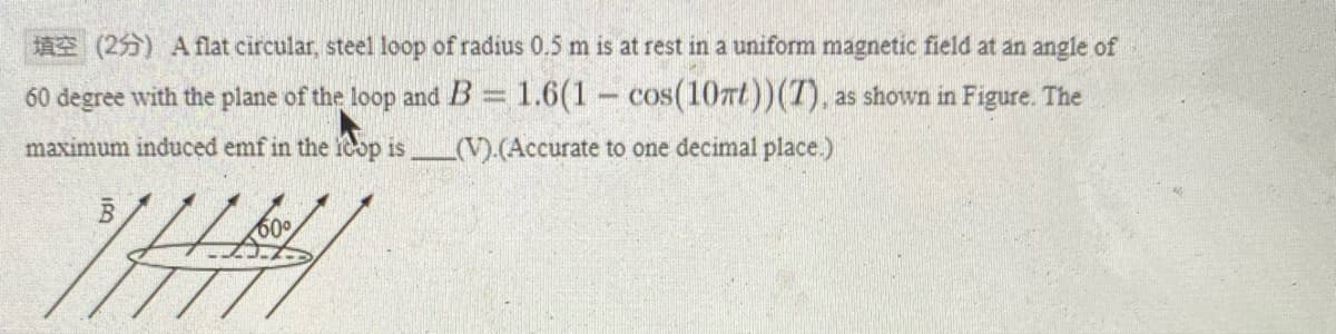 A (255) A flat circular, steel loop of radius 0.5 m is at rest in a uniform magnetic field at an angle of
60 degree with the plane of the loop and B= 1.6(1- cos(107t))(T), as shown in Figure. The
maximum induced emf in the ieop is
(V).(Accurate to one decimal place.)
60
