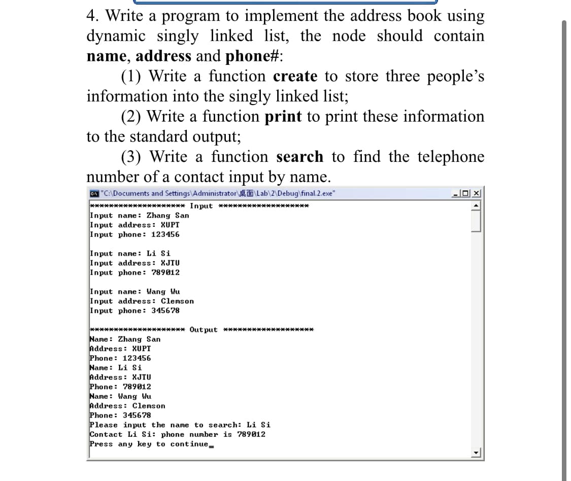 4. Write a program to implement the address book using
dynamic singly linked list, the node should contain
name, address and phone#:
(1) Write a function create to store three people's
information into the singly linked list;
(2) Write a function print to print these information
to the standard output;
(3) Write a function search to find the telephone
number of a contact input by name.
CA "C:\Documents and Settings\Administrator á Lab\2\Debug\final.2.exe"
******************* Input *******************
Input name: Zhang San
Input address: XUPT
Input phone: 123456
Input name: Li Si
Input address: XJTU
Input phone: 789012
Input name: Wang Wu
Input address: Clemson
Input phone: 345678
******************* andano ********************
Name: Zhang San
Address: XUPT
Phone: 123456
Name : Li Si
Address: XJTU
Phone: 789012
Name: Wang Wu
Address: Clemson
Phone: 345678
Please input the name to search: Li Si
Contact Li Si: phone number is 789012
Press any key to continue.
