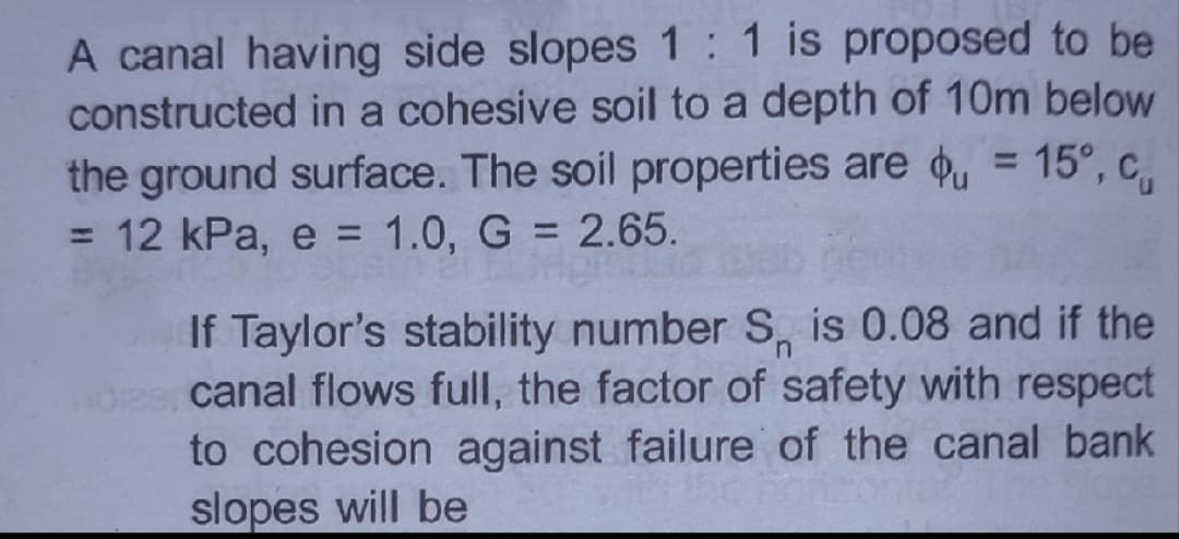 A canal having side slopes 1:1 is proposed to be
constructed in a cohesive soil to a depth of 10m below
the ground surface. The soil properties are , = 15°, c,
= 12 kPa, e = 1.0, G = 2.65.
%3D
%3D
%3D
%3D
If Taylor's stability number S, is 0.08 and if the
canal flows full, the factor of safety with respect
to cohesion against failure of the canal bank
slopes will be
