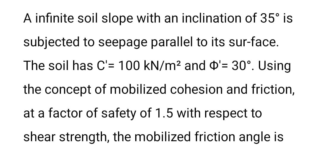 A infinite soil slope with an inclination of 35° is
subjected to seepage parallel to its sur-face.
The soil has C'= 100 kN/m² and ¤'= 30°. Using
the concept of mobilized cohesion and friction,
at a factor of safety of 1.5 with respect to
shear strength, the mobilized friction angle is
