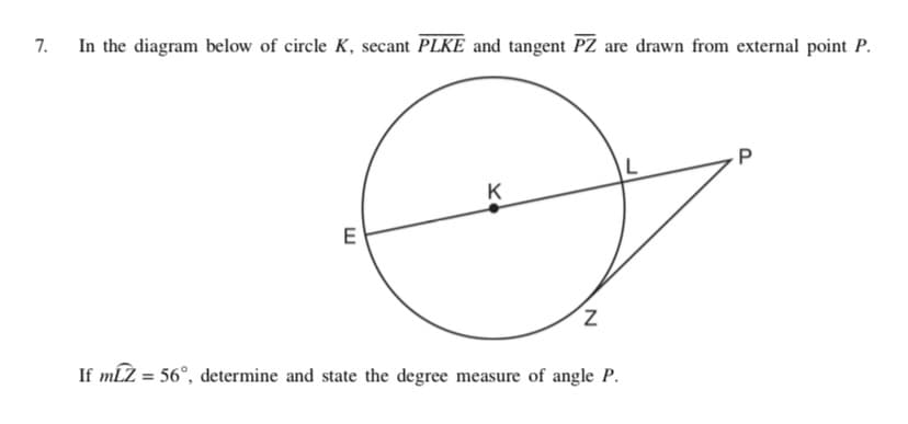 7.
In the diagram below of circle K, secant PLKE and tangent PZ are drawn from external point P.
K
E
If mLŽ = 56°, determine and state the degree measure of angle P.
