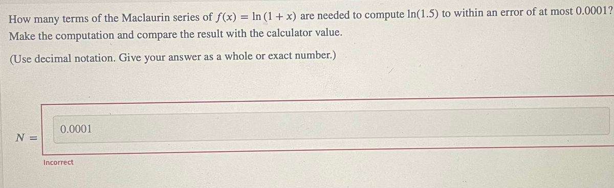 How many terms of the Maclaurin series of f(x) = ln (1+ x) are needed to compute In(1.5) to within an error of at most 0.0001?
Make the computation and compare the result with the calculator value.
(Use decimal notation. Give your answer as a whole or exact number.)
0.0001
N =
Incorrect
