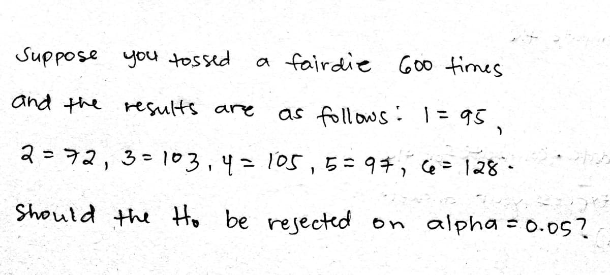Suppose you tossed
a fairdie G00 times
and the results are
as follows: 1= 95
%3D
2= 72,3=103,4=105, 5=97, Cé= l28-
%3D
Should the Ho be resected on
alpha = 0.05?
