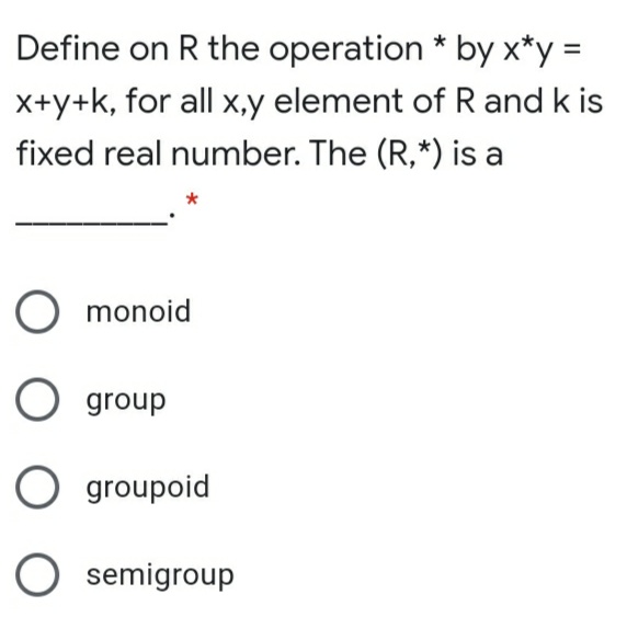 Define on R the operation * by x*y =
X+y+k, for all x,y element of R and k is
fixed real number. The (R,*) is a
O monoid
O group
O groupoid
semigroup
