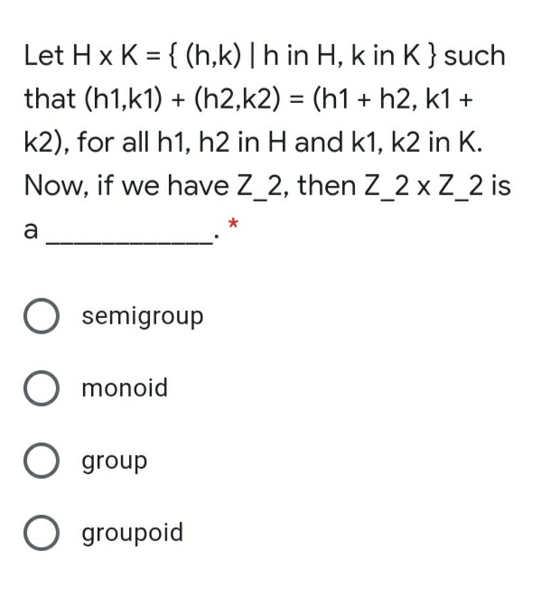 Let H x K = { (h,k) | h in H, k in K}such
%3D
that (h1,k1) + (h2,k2) = (h1 + h2, k1 +
%3D
k2), for all h1, h2 in H and k1, k2 in K.
Now, if we have Z_2, then Z_2 x Z_2 is
a
semigroup
monoid
O group
O groupoid
