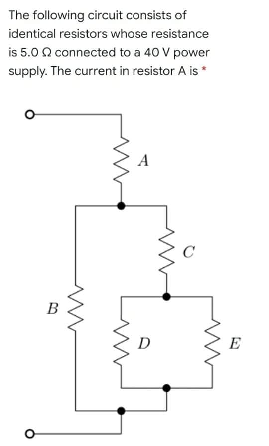 The following circuit consists of
identical resistors whose resistance
is 5.0 Q connected to a 40 V power
supply. The current in resistor A is *
A
C
В
D
E
