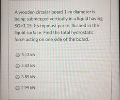 A wooden circular board 1-m diameter is
being submerged vertically in a liquid having
SG-1.15. Its topmost part is flushed in the
liquid surface. Find the total hydrostatic
force acting on one side of the board.
O 5.13 kN
O 4.43 kN
O 3.85 kN
O 2.95 kN
