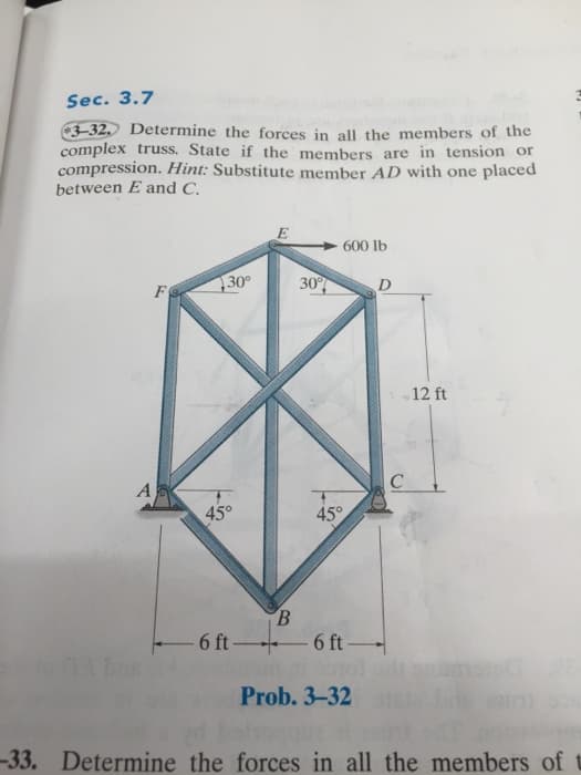 Sec. 3.7
3-32. Determine the forces in all the members of the
complex truss. State if the members are in tension or
compression. Hint: Substitute member AD with one placed
between E and C.
E
600 lb
30°
30
D
F
12 ft
A
C
45°
45°
6 ft-
6 ft
Prob. 3-32A
-33. Determine the forces in all the members of
