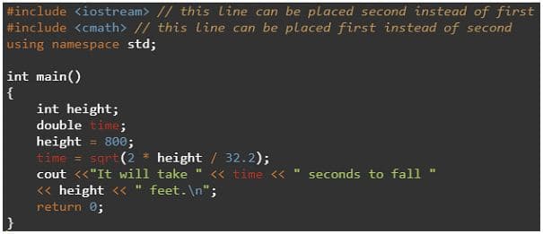 #include <iostream> // this line can be placed second instead of first
#include <cmath> // this line can be placed first instead of second
using namespace std;
int main()
int height;
double time;
height
time = sgrt (2 * height / 32.2);
cout <<"It will take
800;
<« time <<
seconds to fall
<« height << " feet. \n";
return 0;
