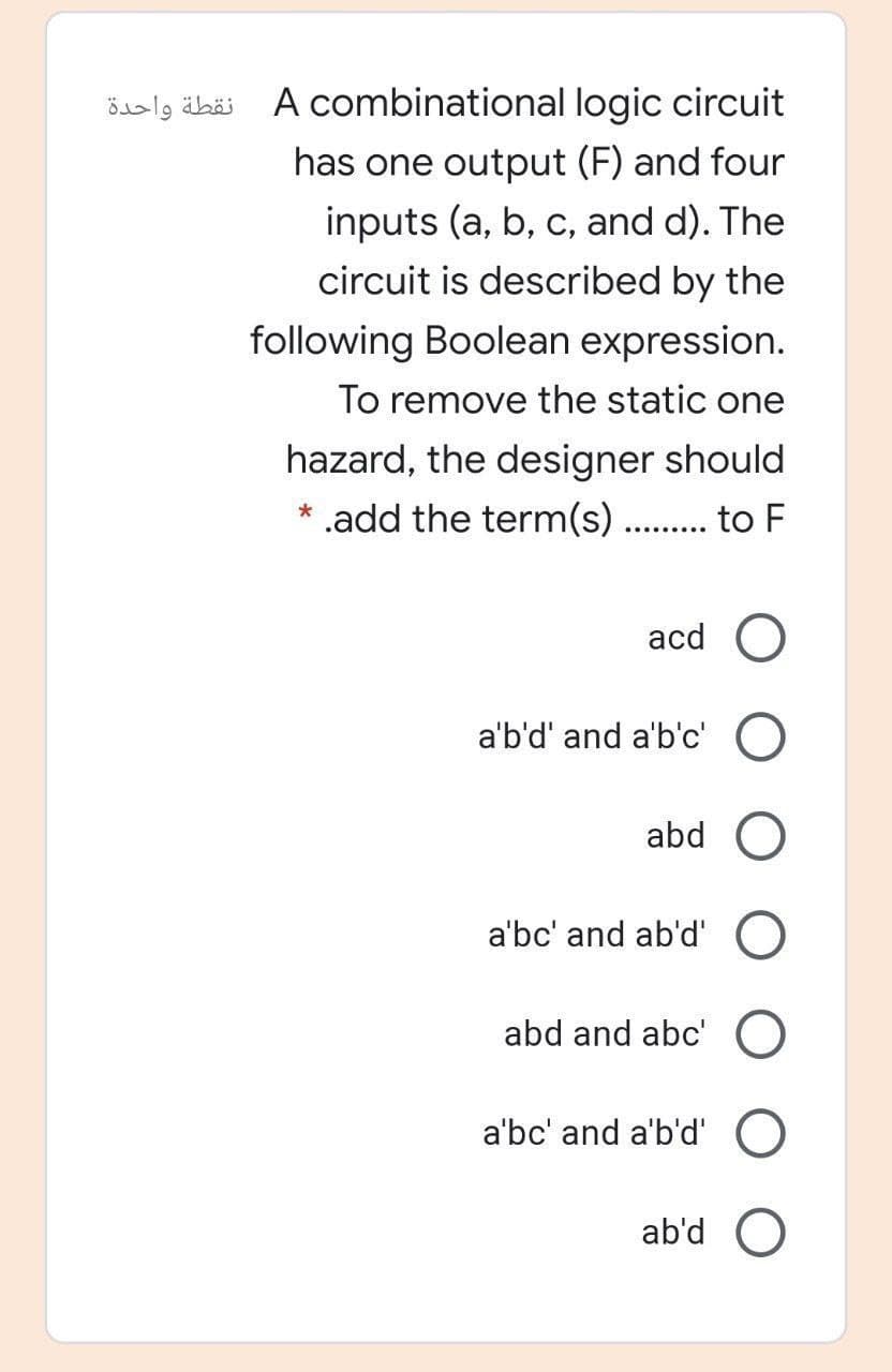 نقطة واحدة
A combinational logic circuit
has one output (F) and four
inputs (a, b, c, and d). The
circuit is described by the
following Boolean expression.
To remove the static one
hazard, the designer should
* .add the term(s) . . to F
acd O
a'b'd' and a'b'c' O
abd
a'bc' and ab'd' O
abd and abc' O
a'bc' and a'b'd'
ab'd O
