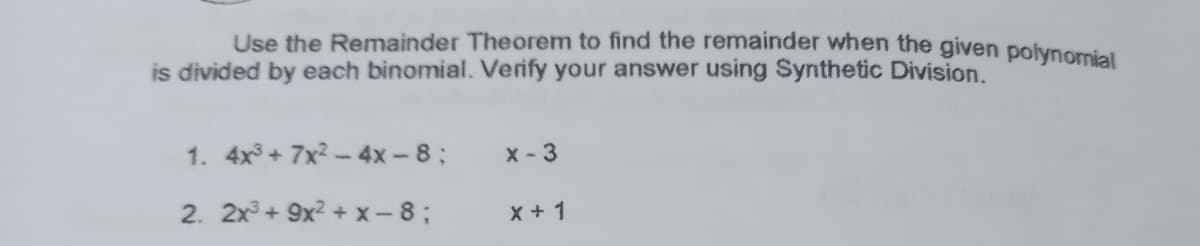 Use the Remainder Theorem to find the remainder when the given polynomial
is divided by each binomial. Verify your answer using Synthetic Division.
1. 4x3+ 7x2 - 4x-8;
X - 3
2. 2x3 + 9x? + x - 8 ;
X + 1
