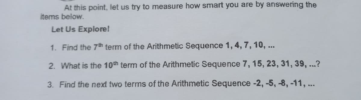 At this point, let us try to measure how smart you are by answering the
items below.
Let Us Explore!
1. Find the 7th term of the Arithmetic Sequence 1, 4, 7, 10, ...
2. What is the 10th term of the Arithmetic Sequence 7, 15, 23, 31, 39, ...?
3. Find the next two terms of the Arithmetic Sequence -2, -5, -8, -11, ...
