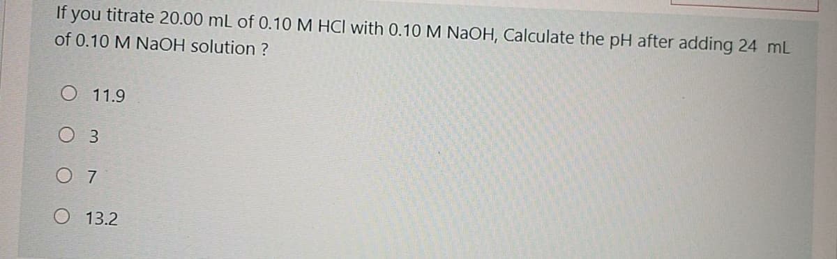 If you titrate 20.00 mL of 0.10 M HCI with 0.10 M NaOH, Calculate the pH after adding 24 mL
of 0.10 M NaOH solution ?
O 11.9
O 3
O 7
13.2
