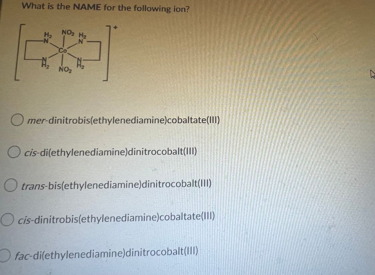 What is the NAME for the following ion?
NO2 H₂
H₂
N
Co
N₂2
A₂
NO₂
Omer-dinitrobis(ethylenediamine)cobaltate(III)
O cis-di(ethylenediamine)dinitrocobalt(III)
Otrans-bis(ethylenediamine)dinitrocobalt(III)
O cis-dinitrobis(ethylenediamine)cobaltate(III)
fac-di(ethylenediamine)dinitrocobalt(III)
A